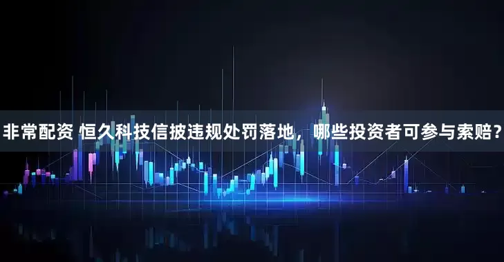 非常配资 恒久科技信披违规处罚落地，哪些投资者可参与索赔？