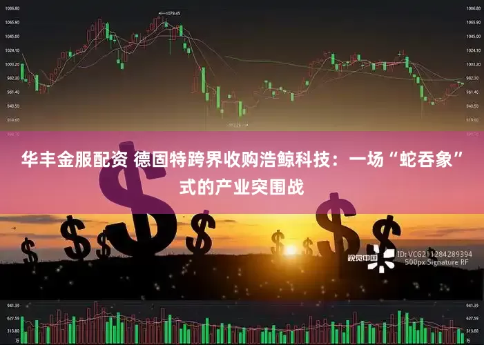 华丰金服配资 德固特跨界收购浩鲸科技：一场“蛇吞象”式的产业突围战