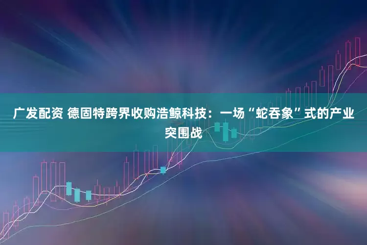广发配资 德固特跨界收购浩鲸科技：一场“蛇吞象”式的产业突围战