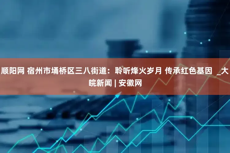 顺阳网 宿州市埇桥区三八街道：聆听烽火岁月 传承红色基因  _大皖新闻 | 安徽网