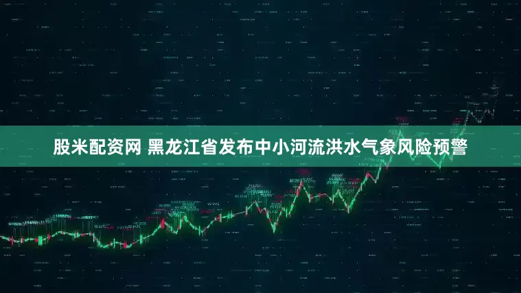 股米配资网 黑龙江省发布中小河流洪水气象风险预警