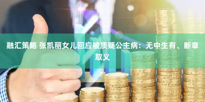 融汇策略 张凯丽女儿回应被质疑公主病：无中生有、断章取义