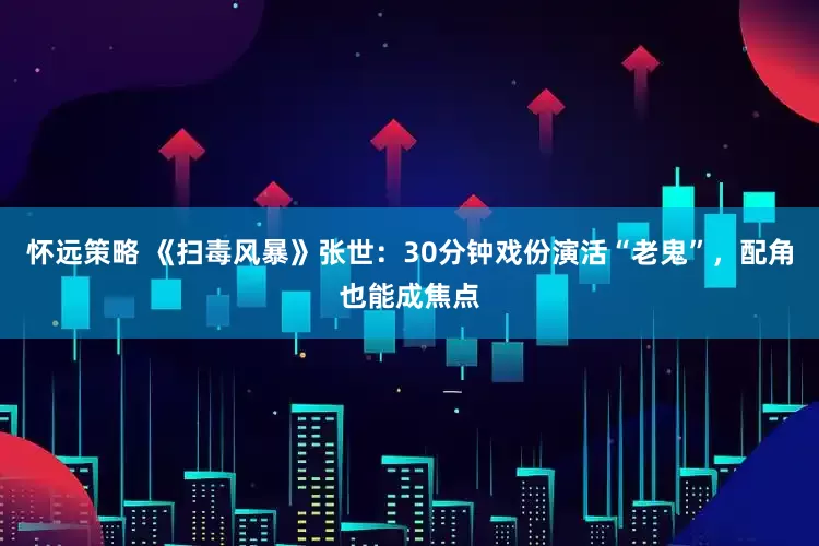 怀远策略 《扫毒风暴》张世：30分钟戏份演活“老鬼”，配角也能成焦点