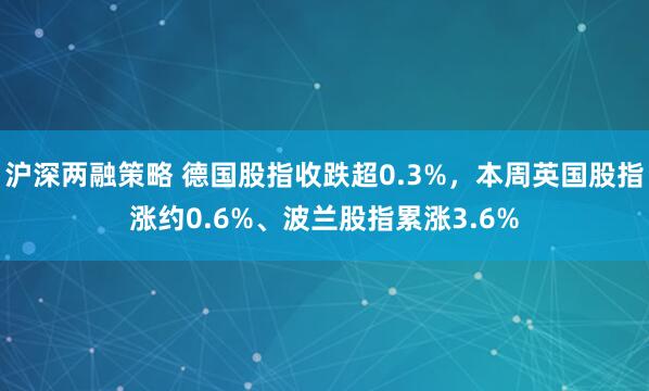沪深两融策略 德国股指收跌超0.3%，本周英国股指涨约0.6%、波兰股指累涨3.6%