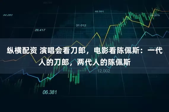 纵横配资 演唱会看刀郎，电影看陈佩斯：一代人的刀郎，两代人的陈佩斯