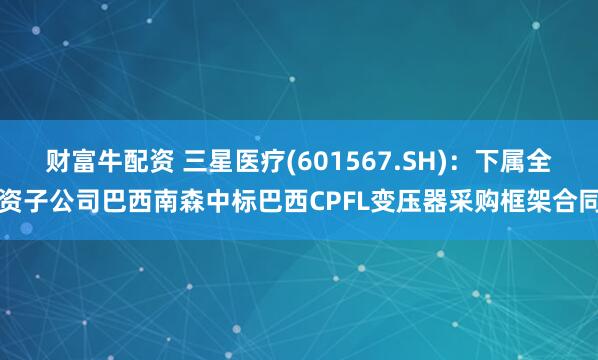 财富牛配资 三星医疗(601567.SH)：下属全资子公司巴西南森中标巴西CPFL变压器采购框架合同