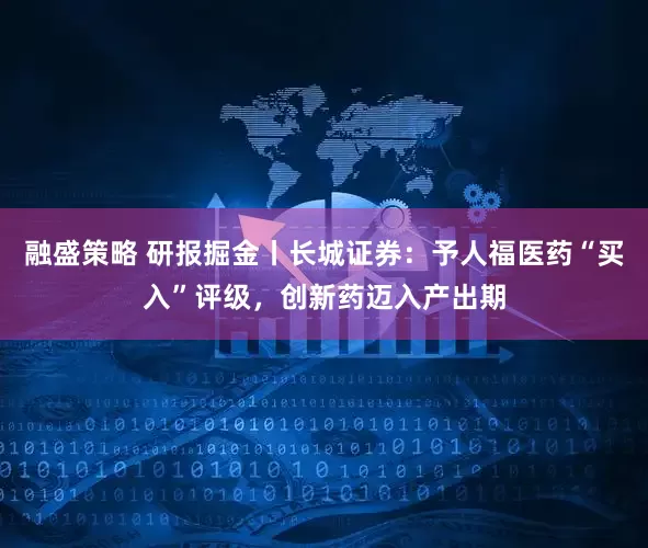 融盛策略 研报掘金丨长城证券：予人福医药“买入”评级，创新药迈入产出期