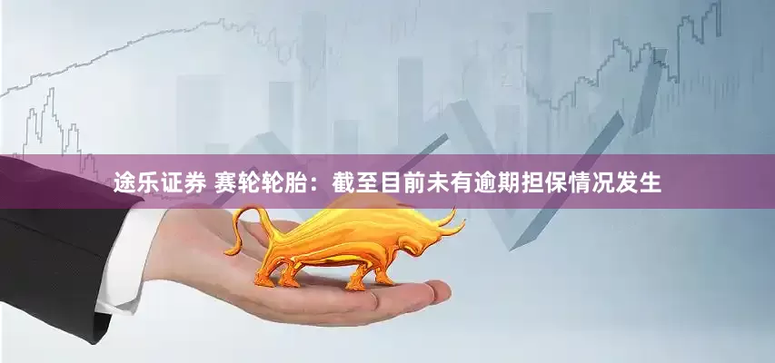 途乐证券 赛轮轮胎：截至目前未有逾期担保情况发生