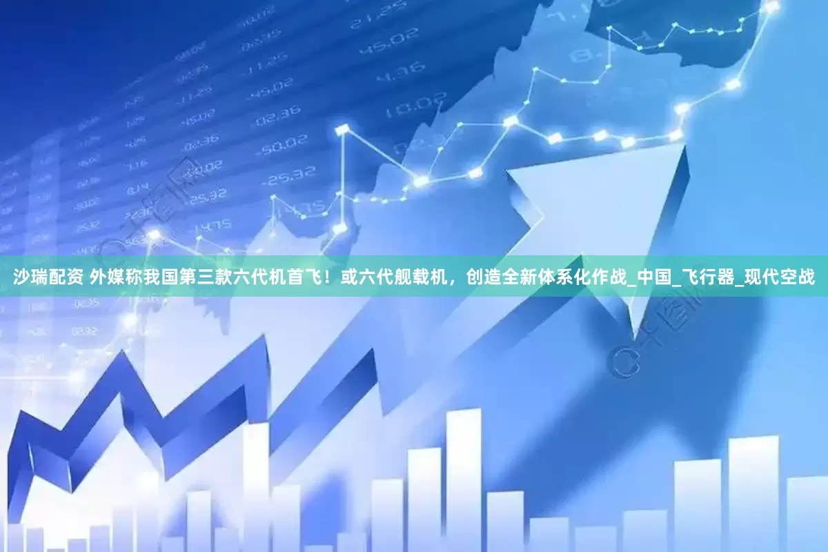 沙瑞配资 外媒称我国第三款六代机首飞！或六代舰载机，创造全新体系化作战_中国_飞行器_现代空战