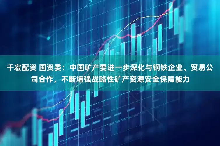 千宏配资 国资委：中国矿产要进一步深化与钢铁企业、贸易公司合作，不断增强战略性矿产资源安全保障能力