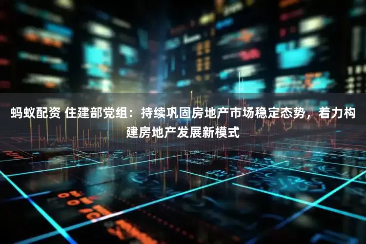 蚂蚁配资 住建部党组：持续巩固房地产市场稳定态势，着力构建房地产发展新模式