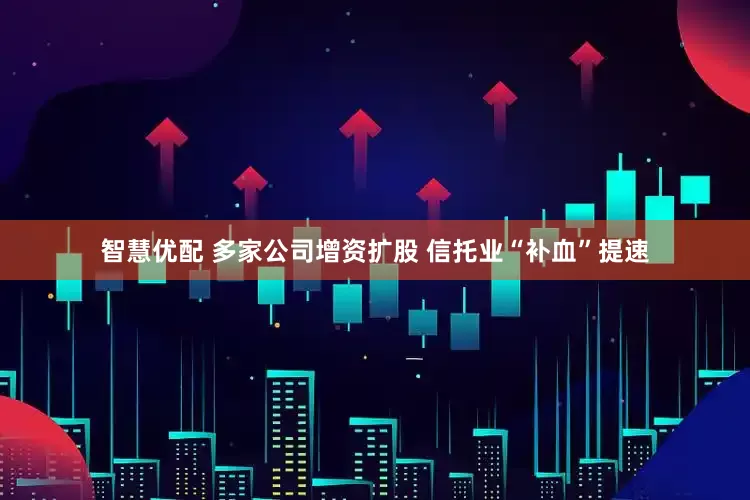 智慧优配 多家公司增资扩股 信托业“补血”提速