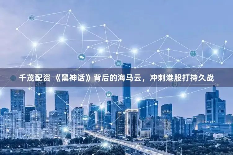 千茂配资 《黑神话》背后的海马云，冲刺港股打持久战