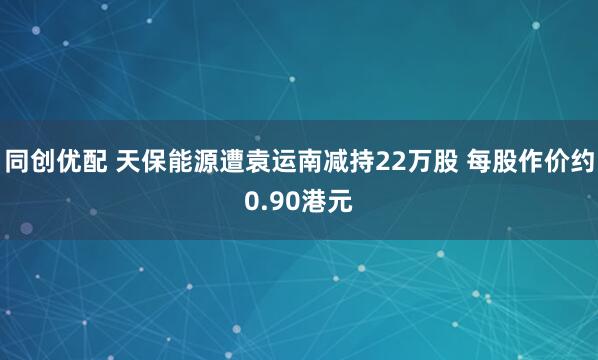 同创优配 天保能源遭袁运南减持22万股 每股作价约0.90港元