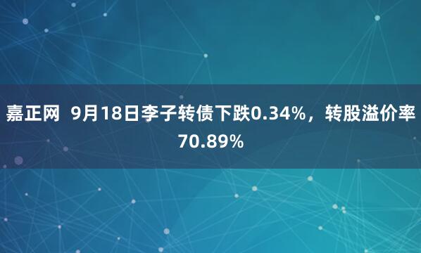 嘉正网  9月18日李子转债下跌0.34%，转股溢价率70.89%