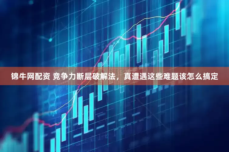 锦牛网配资 竞争力断层破解法，真遭遇这些难题该怎么搞定