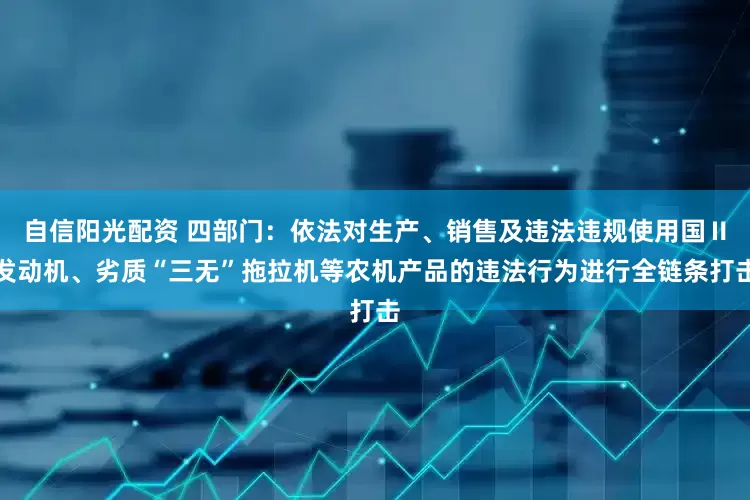 自信阳光配资 四部门：依法对生产、销售及违法违规使用国Ⅱ发动机、劣质“三无”拖拉机等农机产品的违法行为进行全链条打击