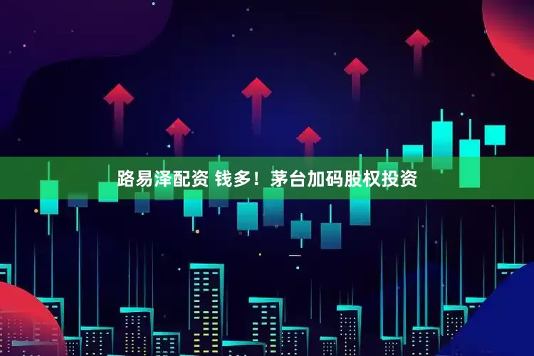 路易泽配资 钱多！茅台加码股权投资