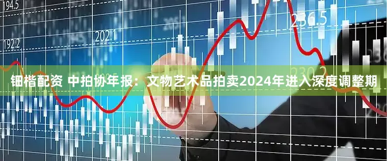 钿楷配资 中拍协年报：文物艺术品拍卖2024年进入深度调整期