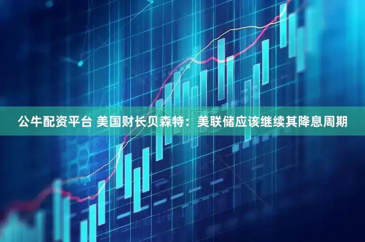 公牛配资平台 美国财长贝森特：美联储应该继续其降息周期
