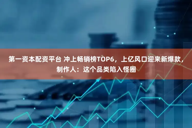 第一资本配资平台 冲上畅销榜TOP6，上亿风口迎来新爆款，制作人：这个品类陷入怪圈