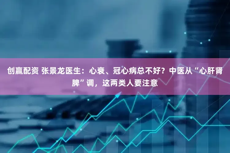 创赢配资 张景龙医生：心衰、冠心病总不好？中医从“心肝肾脾”调，这两类人要注意