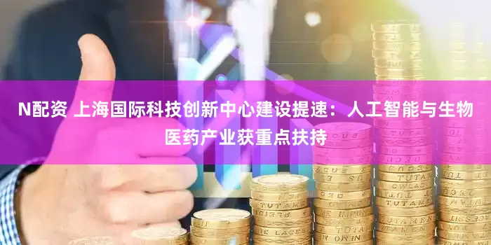 N配资 上海国际科技创新中心建设提速：人工智能与生物医药产业获重点扶持
