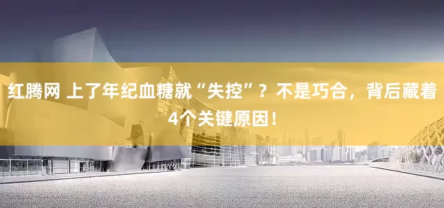 红腾网 上了年纪血糖就“失控”？不是巧合，背后藏着4个关键原因！