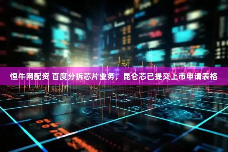 恒牛网配资 百度分拆芯片业务，昆仑芯已提交上市申请表格