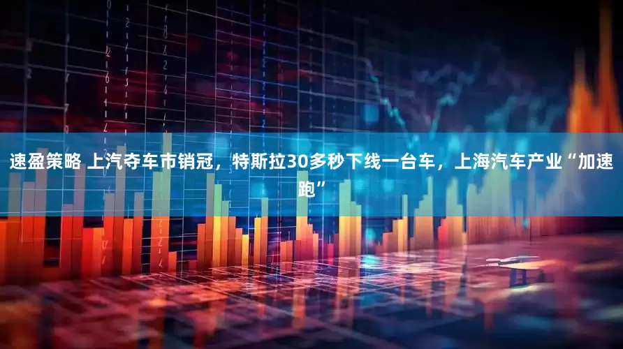 速盈策略 上汽夺车市销冠，特斯拉30多秒下线一台车，上海汽车产业“加速跑”