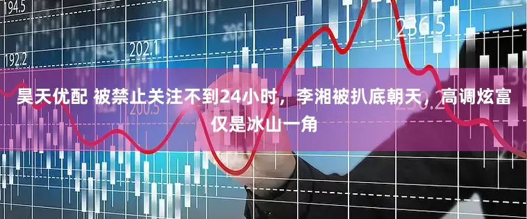 昊天优配 被禁止关注不到24小时，李湘被扒底朝天，高调炫富仅是冰山一角