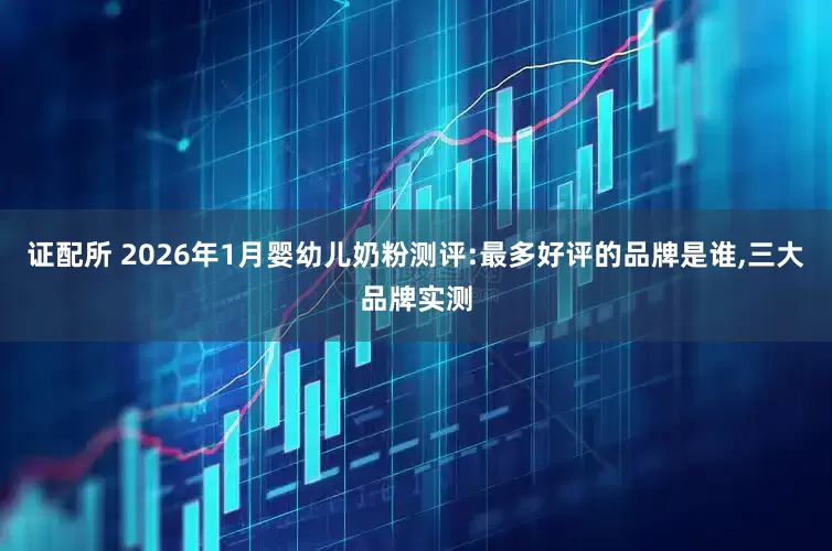 证配所 2026年1月婴幼儿奶粉测评:最多好评的品牌是谁,三大品牌实测