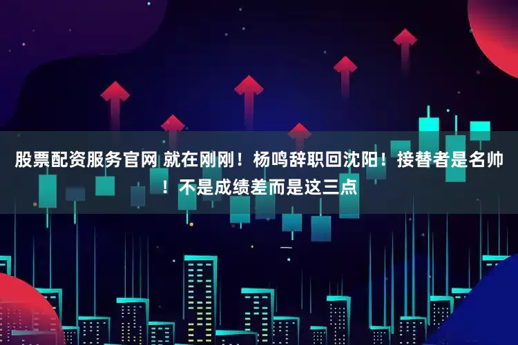 股票配资服务官网 就在刚刚！杨鸣辞职回沈阳！接替者是名帅！不是成绩差而是这三点
