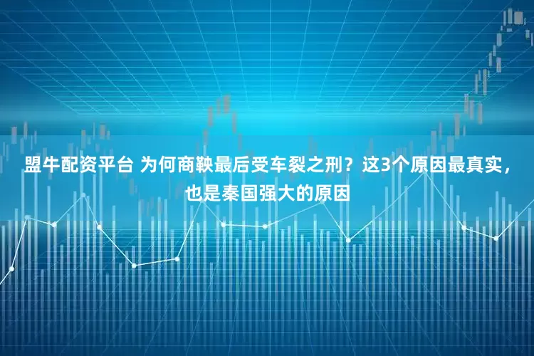 盟牛配资平台 为何商鞅最后受车裂之刑？这3个原因最真实，也是秦国强大的原因