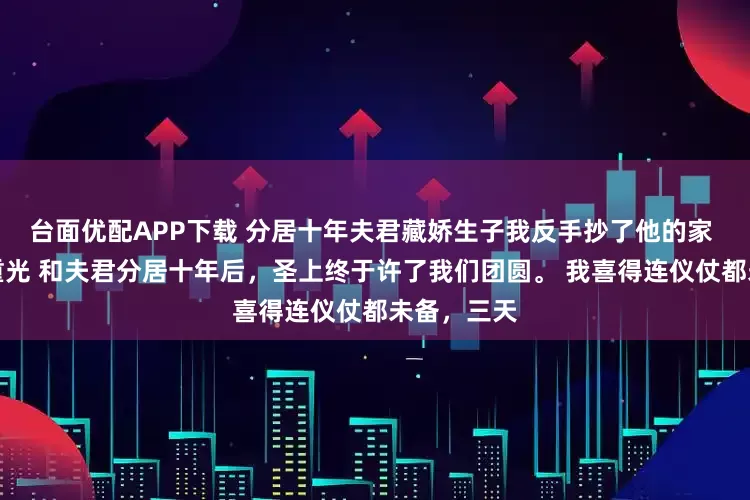 台面优配APP下载 分居十年夫君藏娇生子我反手抄了他的家 元令仪孟重光 和夫君分居十年后，圣上终于许了我们团圆。 我喜得连仪仗都未备，三天
