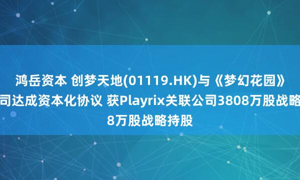 鸿岳资本 创梦天地(01119.HK)与《梦幻花园》母公司达成资本化协议 获Playrix关联公司3808万股战略持股