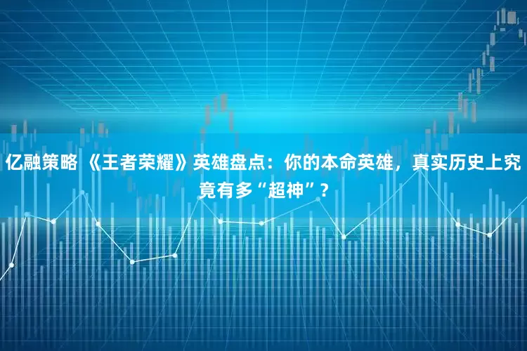 亿融策略 《王者荣耀》英雄盘点：你的本命英雄，真实历史上究竟有多“超神”？