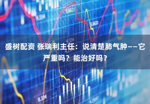 盛树配资 张瑞利主任：说清楚肺气肿——它严重吗？能治好吗？